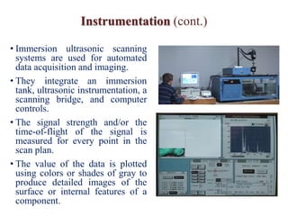 Instrumentation (cont.)
• Immersion ultrasonic scanning
systems are used for automated
data acquisition and imaging.
• They integrate an immersion
tank, ultrasonic instrumentation, a
scanning bridge, and computer
controls.
• The signal strength and/or the
time-of-flight of the signal is
measured for every point in the
scan plan.
• The value of the data is plotted
using colors or shades of gray to
produce detailed images of the
surface or internal features of a
component.
 