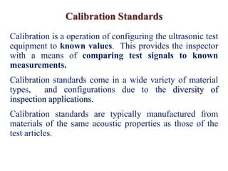 Calibration Standards
Calibration is a operation of configuring the ultrasonic test
equipment to known values. This provides the inspector
with a means of comparing test signals to known
measurements.
Calibration standards come in a wide variety of material
types, and configurations due to the diversity of
inspection applications.
Calibration standards are typically manufactured from
materials of the same acoustic properties as those of the
test articles.
 