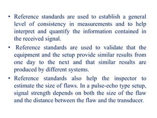 • Reference standards are used to establish a general
level of consistency in measurements and to help
interpret and quantify the information contained in
the received signal.
• Reference standards are used to validate that the
equipment and the setup provide similar results from
one day to the next and that similar results are
produced by different systems.
• Reference standards also help the inspector to
estimate the size of flaws. In a pulse-echo type setup,
signal strength depends on both the size of the flaw
and the distance between the flaw and the transducer.
 