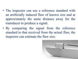 • The inspector can use a reference standard with
an artificially induced flaw of known size and at
approximately the same distance away for the
transducer to produce a signal.
• By comparing the signal from the reference
standard to that received from the actual flaw, the
inspector can estimate the flaw size.
 
