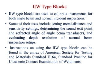 IIW Type Blocks
• IIW type blocks are used to calibrate instruments for
both angle beam and normal incident inspections.
• Some of their uses include setting metal-distance and
sensitivity settings, determining the sound exit point
and refracted angle of angle beam transducers, and
evaluating depth resolution of normal beam
inspection setups.
• Instructions on using the IIW type blocks can be
found in the annex of American Society for Testing
and Materials Standard E164, Standard Practice for
Ultrasonic Contact Examination of Weldments.
 