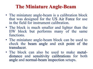 The Miniature Angle-Beam
• The miniature angle-beam is a calibration block
that was designed for the US Air Force for use
in the field for instrument calibration.
• The block is much smaller and lighter than the
IIW block but performs many of the same
functions.
• The miniature angle-beam block can be used to
check the beam angle and exit point of the
transducer.
• The block can also be used to make metal-
distance and sensitivity calibrations for both
angle and normal-beam inspection setups.
 