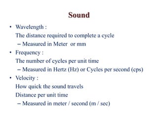 Sound
• Wavelength :
The distance required to complete a cycle
– Measured in Meter or mm
• Frequency :
The number of cycles per unit time
– Measured in Hertz (Hz) or Cycles per second (cps)
• Velocity :
How quick the sound travels
Distance per unit time
– Measured in meter / second (m / sec)
 