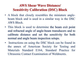 AWS Shear Wave Distance/
Sensitivity Calibration (DSC) Block
• A block that closely resembles the miniature angle-
beam block and is used in a similar way is the DSC
AWS Block.
• This block is used to determine the beam exit point
and refracted angle of angle-beam transducers and to
calibrate distance and set the sensitivity for both
normal and angle beam inspection setups.
• Instructions on using the DSC block can be found in
the annex of American Society for Testing and
Materials Standard E164, Standard Practice for
Ultrasonic Contact Examination of Weldments.
 