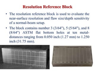 Resolution Reference Block
• The resolution reference block is used to evaluate the
near-surface resolution and flaw size/depth sensitivity
of a normal-beam setup.
• The block contains number 3 (3/64"), 5 (5/64"), and 8
(8/64") ASTM flat bottom holes at ten metal-
distances ranging from 0.050 inch (1.27 mm) to 1.250
inch (31.75 mm).
 