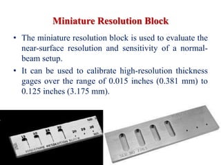 Miniature Resolution Block
• The miniature resolution block is used to evaluate the
near-surface resolution and sensitivity of a normal-
beam setup.
• It can be used to calibrate high-resolution thickness
gages over the range of 0.015 inches (0.381 mm) to
0.125 inches (3.175 mm).
 