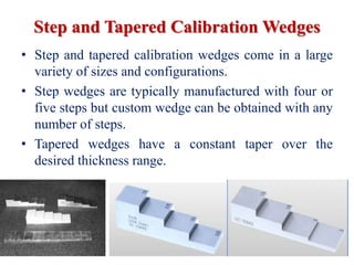 Step and Tapered Calibration Wedges
• Step and tapered calibration wedges come in a large
variety of sizes and configurations.
• Step wedges are typically manufactured with four or
five steps but custom wedge can be obtained with any
number of steps.
• Tapered wedges have a constant taper over the
desired thickness range.
 