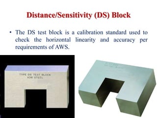 Distance/Sensitivity (DS) Block
• The DS test block is a calibration standard used to
check the horizontal linearity and accuracy per
requirements of AWS.
 