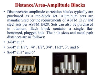 Distance/Area-Amplitude Blocks
• Distance/area amplitude correction blocks typically are
purchased as a ten-block set. Aluminum sets are
manufactured per the requirements of ASTM E127 and
steel sets per ASTM E428. Sets can also be purchased
in titanium. Each block contains a single flat-
bottomed, plugged hole. The hole sizes and metal path
distances are as follows:
• 3/64" at 3"
• 5/64" at 1/8", 1/4", 1/2", 3/4", 11/2", 3", and 6"
• 8/64" at 3" and 6"
 