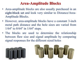 Area-Amplitude Blocks
• Area-amplitude blocks are also usually purchased in an
eight-block set and look very similar to Distance/Area-
Amplitude Blocks.
• However, area-amplitude blocks have a constant 3-inch
metal path distance and the hole sizes are varied from
1/64" to 8/64" in 1/64" steps.
• The blocks are used to determine the relationship
between flaw size and signal amplitude by comparing
signal responses for the different sized holes
 