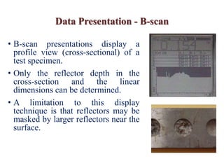 Data Presentation - B-scan
• B-scan presentations display a
profile view (cross-sectional) of a
test specimen.
• Only the reflector depth in the
cross-section and the linear
dimensions can be determined.
• A limitation to this display
technique is that reflectors may be
masked by larger reflectors near the
surface.
 