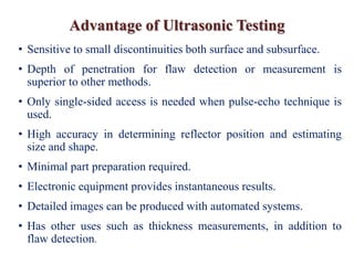 Advantage of Ultrasonic Testing
• Sensitive to small discontinuities both surface and subsurface.
• Depth of penetration for flaw detection or measurement is
superior to other methods.
• Only single-sided access is needed when pulse-echo technique is
used.
• High accuracy in determining reflector position and estimating
size and shape.
• Minimal part preparation required.
• Electronic equipment provides instantaneous results.
• Detailed images can be produced with automated systems.
• Has other uses such as thickness measurements, in addition to
flaw detection.
 