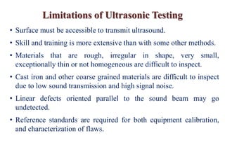 Limitations of Ultrasonic Testing
• Surface must be accessible to transmit ultrasound.
• Skill and training is more extensive than with some other methods.
• Materials that are rough, irregular in shape, very small,
exceptionally thin or not homogeneous are difficult to inspect.
• Cast iron and other coarse grained materials are difficult to inspect
due to low sound transmission and high signal noise.
• Linear defects oriented parallel to the sound beam may go
undetected.
• Reference standards are required for both equipment calibration,
and characterization of flaws.
 