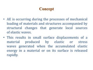 Concept
• AE is occurring during the processes of mechanical
loading of materials and structures accompanied by
structural changes that generate local sources
of elastic waves.
• This results in small surface displacements of a
material produced by elastic or stress
waves generated when the accumulated elastic
energy in a material or on its surface is released
rapidly.
 