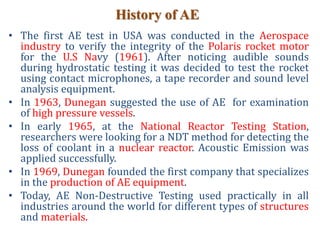 History of AE
• The first AE test in USA was conducted in the Aerospace
industry to verify the integrity of the Polaris rocket motor
for the U.S Navy (1961). After noticing audible sounds
during hydrostatic testing it was decided to test the rocket
using contact microphones, a tape recorder and sound level
analysis equipment.
• In 1963, Dunegan suggested the use of AE for examination
of high pressure vessels.
• In early 1965, at the National Reactor Testing Station,
researchers were looking for a NDT method for detecting the
loss of coolant in a nuclear reactor. Acoustic Emission was
applied successfully.
• In 1969, Dunegan founded the first company that specializes
in the production of AE equipment.
• Today, AE Non-Destructive Testing used practically in all
industries around the world for different types of structures
and materials.
 