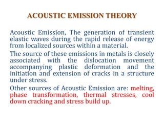 ACOUSTIC EMISSION THEORY
Acoustic Emission, The generation of transient
elastic waves during the rapid release of energy
from localized sources within a material.
The source of these emissions in metals is closely
associated with the dislocation movement
accompanying plastic deformation and the
initiation and extension of cracks in a structure
under stress.
Other sources of Acoustic Emission are: melting,
phase transformation, thermal stresses, cool
down cracking and stress build up.
 