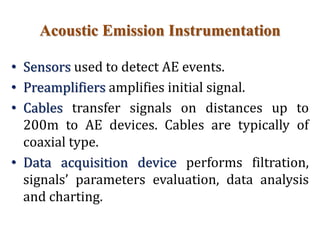 Acoustic Emission Instrumentation
• Sensors used to detect AE events.
• Preamplifiers amplifies initial signal.
• Cables transfer signals on distances up to
200m to AE devices. Cables are typically of
coaxial type.
• Data acquisition device performs filtration,
signals’ parameters evaluation, data analysis
and charting.
 