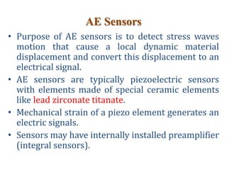 AE Sensors
• Purpose of AE sensors is to detect stress waves
motion that cause a local dynamic material
displacement and convert this displacement to an
electrical signal.
• AE sensors are typically piezoelectric sensors
with elements made of special ceramic elements
like lead zirconate titanate.
• Mechanical strain of a piezo element generates an
electric signals.
• Sensors may have internally installed preamplifier
(integral sensors).
 