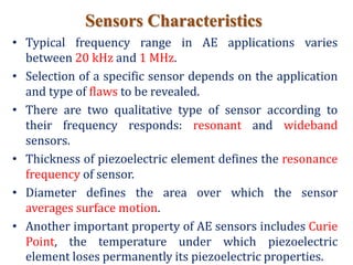 Sensors Characteristics
• Typical frequency range in AE applications varies
between 20 kHz and 1 MHz.
• Selection of a specific sensor depends on the application
and type of flaws to be revealed.
• There are two qualitative type of sensor according to
their frequency responds: resonant and wideband
sensors.
• Thickness of piezoelectric element defines the resonance
frequency of sensor.
• Diameter defines the area over which the sensor
averages surface motion.
• Another important property of AE sensors includes Curie
Point, the temperature under which piezoelectric
element loses permanently its piezoelectric properties.
 
