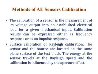 Methods of AE Sensors Calibration
• The calibration of a sensor is the measurement of
its voltage output into an established electrical
load for a given mechanical input. Calibration
results can be expressed either as frequency
response or as an impulse response.
• Surface calibration or Rayleigh calibration: The
sensor and the source are located on the same
plane surface of the test block. The energy at the
sensor travels at the Rayleigh speed and the
calibration is influenced by the aperture effect.
 