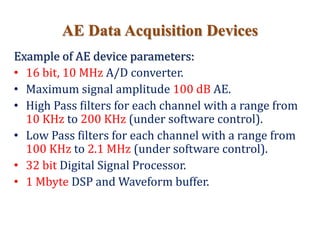 AE Data Acquisition Devices
Example of AE device parameters:
• 16 bit, 10 MHz A/D converter.
• Maximum signal amplitude 100 dB AE.
• High Pass filters for each channel with a range from
10 KHz to 200 KHz (under software control).
• Low Pass filters for each channel with a range from
100 KHz to 2.1 MHz (under software control).
• 32 bit Digital Signal Processor.
• 1 Mbyte DSP and Waveform buffer.
 