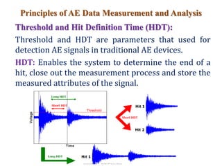 Principles of AE Data Measurement and Analysis
Threshold and Hit Definition Time (HDT):
Threshold and HDT are parameters that used for
detection AE signals in traditional AE devices.
HDT: Enables the system to determine the end of a
hit, close out the measurement process and store the
measured attributes of the signal.
 