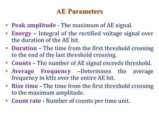 AE Parameters
• Peak amplitude - The maximum of AE signal.
• Energy – Integral of the rectified voltage signal over
the duration of the AE hit.
• Duration – The time from the first threshold crossing
to the end of the last threshold crossing.
• Counts – The number of AE signal exceeds threshold.
• Average Frequency –Determines the average
frequency in kHz over the entire AE hit.
• Rise time - The time from the first threshold crossing
to the maximum amplitude.
• Count rate - Number of counts per time unit.
 