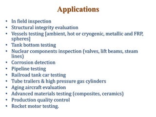 Applications
• In field inspection
• Structural integrity evaluation
• Vessels testing [ambient, hot or cryogenic, metallic and FRP,
spheres]
• Tank bottom testing
• Nuclear components inspection (valves, lift beams, steam
lines)
• Corrosion detection
• Pipeline testing
• Railroad tank car testing
• Tube trailers & high pressure gas cylinders
• Aging aircraft evaluation
• Advanced materials testing (composites, ceramics)
• Production quality control
• Rocket motor testing.
 