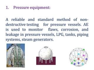 1. Pressure equipment:
A reliable and standard method of non-
destructive testing for pressure vessels. AE
is used to monitor flaws, corrosion, and
leakage in pressure vessels, LPG, tanks, piping
systems, steam generators.
 