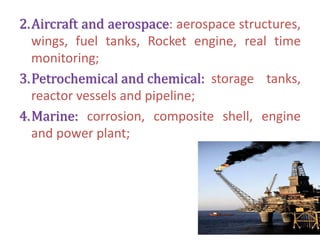 2.Aircraft and aerospace: aerospace structures,
wings, fuel tanks, Rocket engine, real time
monitoring;
3.Petrochemical and chemical: storage tanks,
reactor vessels and pipeline;
4.Marine: corrosion, composite shell, engine
and power plant;
 