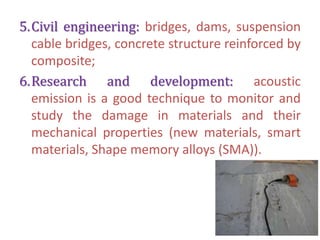 5.Civil engineering: bridges, dams, suspension
cable bridges, concrete structure reinforced by
composite;
6.Research and development: acoustic
emission is a good technique to monitor and
study the damage in materials and their
mechanical properties (new materials, smart
materials, Shape memory alloys (SMA)).
 
