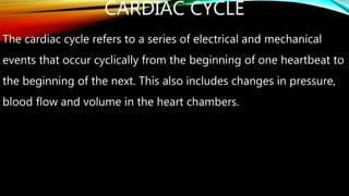 CARDIAC CYCLE
The cardiac cycle refers to a series of electrical and mechanical
events that occur cyclically from the beginning of one heartbeat to
the beginning of the next. This also includes changes in pressure,
blood flow and volume in the heart chambers.
 