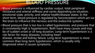 BLOOD PRESSURE
• Blood pressure is influenced by cardiac output, total peripheral
resistance and arterial stiffness and varies depending on situation,
emotional state, activity, and relative health/disease states. In the
short term, blood pressure is regulated by baroreceptors which act via
the brain to influence the nervous and the endocrine systems.
• Blood pressure that is too low is called hypotension, and pressure that
is consistently high is hypertension. Both have many causes and may
be of sudden onset or of long duration. Long-term hypertension is a
risk factor for many diseases, including heart
disease, stroke and kidney failure. Long-term hypertension is more
common than long-term hypotension, which is usually only
diagnosed when it causes symptoms.
 