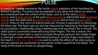 PULSE
In medicine, a pulse represents the tactile arterial palpation of the heartbeat by
trained fingertips. The pulse may be palpated in any place that allows an artery to
be compressed near the surface of the body, such as at the neck (carotid
artery), wrist (radial artery), at the groin (femoral artery), behind the knee (popliteal
artery), near the ankle joint (posterior tibial artery), and on foot (dorsalis pedis
artery). Pulse (or the count of arterial pulse per minute) is equivalent to measuring
the heart rate. The heart rate can also be measured by listening to the heart beat
by auscultation, traditionally using a stethoscope and counting it for a minute. The
radial pulse is commonly measured using three fingers. This has a reason: the
finger closest to the heart is used to occlude the pulse pressure, the middle finger
is used get a crude estimate of the blood pressure, and the finger most distal to
the heart (usually the ring finger) is used to nullify the effect of the ulnar pulse as
the two arteries are connected via the palmar arches (superficial and deep). The
study of the pulse is known as sphygmology.
 