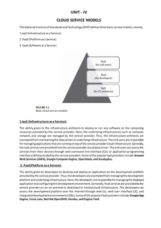 UNIT - IV
CLOUD SERVICE MODELS
The National Institute of StandardsandTechnology(NIST) definesthree basicservice models,namely,
1.IaaS (Infrastructure asa Service)
2. PaaS (Platformasa Service)
3. SaaS (Software asa Service)
1.IaaS (Infrastructure as a Service):
The ability given to the infrastructure architects to deploy or run any software on the computing
resources provided by the service provider. Here, the underlying infrastructures such as compute,
network, and storage are managed by the service provider. Thus, the infrastructure architects are
exemptedfrommaintainingthe datacenterorunderlyinginfrastructure.The endusersare responsible
formanagingapplicationsthatare runningontopof the service providercloudinfrastructure.Generally,
the IaaSservicesare providedfromthe service providerclouddatacenter.The enduserscanaccessthe
services from their devices through web command line interface (CLI) or application programming
interfaces(APIs) providedbythe service providers.Some of the popularIaaSprovidersinclude Amazon
Web Services (AWS), Google Compute Engine, OpenStack, and Eucalyptus.
2. PaaS(Platform as a Service):
The ability given to developers to develop and deploy an application on the development platform
providedbythe service provider.Thus,the developersare exemptedfrommanagingthe development
platformandunderlyinginfrastructure.Here,the developers are responsible formanagingthe deployed
applicationandconfiguringthe developmentenvironment.Generally,PaaSservicesare providedbythe
service provider on an on-premise or dedicated or hosted cloud infrastructure. The developers can
access the development platform over the Internet through web CLI, web user interface (UI), and
integrateddevelopmentenvironments(IDEs).Some of the popularPaaSprovidersinclude GoogleApp
Engine, Force.com, Red Hat OpenShift, Heroku, and Engine Yard.
 