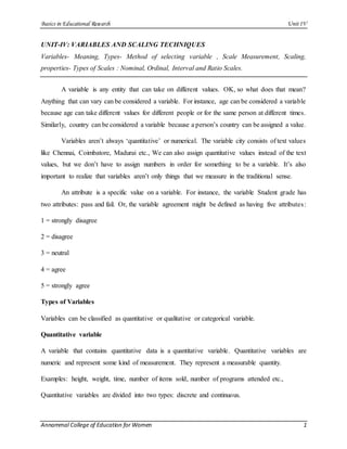 Basics in Educational Research UnitIV
Annammal College of Education for Women 1
UNIT-IV: VARIABLES AND SCALING TECHNIQUES
Variables- Meaning, Types- Method of selecting variable , Scale Measurement, Scaling,
properties- Types of Scales : Nominal, Ordinal, Interval and Ratio Scales.
A variable is any entity that can take on different values. OK, so what does that mean?
Anything that can vary can be considered a variable. For instance, age can be considered a variable
because age can take different values for different people or for the same person at different times.
Similarly, country can be considered a variable because a person’s country can be assigned a value.
Variables aren’t always ‘quantitative’ or numerical. The variable city consists of text values
like Chennai, Coimbatore, Madurai etc., We can also assign quantitative values instead of the text
values, but we don’t have to assign numbers in order for something to be a variable. It’s also
important to realize that variables aren’t only things that we measure in the traditional sense.
An attribute is a specific value on a variable. For instance, the variable Student grade has
two attributes: pass and fail. Or, the variable agreement might be defined as having five attributes:
1 = strongly disagree
2 = disagree
3 = neutral
4 = agree
5 = strongly agree
Types of Variables
Variables can be classified as quantitative or qualitative or categorical variable.
Quantitative variable
A variable that contains quantitative data is a quantitative variable. Quantitative variables are
numeric and represent some kind of measurement. They represent a measurable quantity.
Examples: height, weight, time, number of items sold, number of programs attended etc.,
Quantitative variables are divided into two types: discrete and continuous.
 