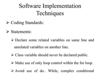 Software Implementation
Techniques
 Coding Standards:
 Statements:
 Declare some related variables on same line and
unrelated variables on another line.
 Class variable should never be declared public.
 Make use of only loop control within the for loop.
 Avoid use of do.. While, complex conditional
 