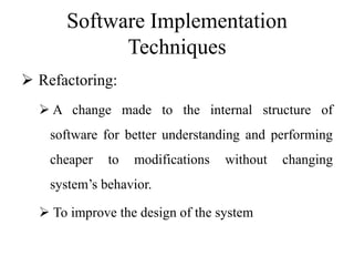 Software Implementation
Techniques
 Refactoring:
 A change made to the internal structure of
software for better understanding and performing
cheaper to modifications without changing
system’s behavior.
 To improve the design of the system
 