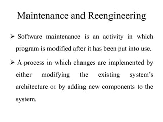 Maintenance and Reengineering
 Software maintenance is an activity in which
program is modified after it has been put into use.
 A process in which changes are implemented by
either modifying the existing system’s
architecture or by adding new components to the
system.
 