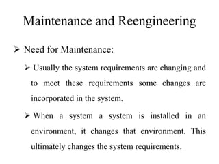 Maintenance and Reengineering
 Need for Maintenance:
 Usually the system requirements are changing and
to meet these requirements some changes are
incorporated in the system.
 When a system a system is installed in an
environment, it changes that environment. This
ultimately changes the system requirements.
 