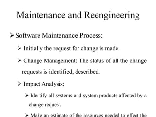 Maintenance and Reengineering
Software Maintenance Process:
 Initially the request for change is made
 Change Management: The status of all the change
requests is identified, described.
 Impact Analysis:
 Identify all systems and system products affected by a
change request.
 Make an estimate of the resources needed to effect the
 