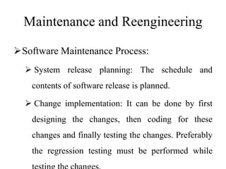 Maintenance and Reengineering
Software Maintenance Process:
 System release planning: The schedule and
contents of software release is planned.
 Change implementation: It can be done by first
designing the changes, then coding for these
changes and finally testing the changes. Preferably
the regression testing must be performed while
 