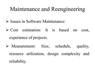 Maintenance and Reengineering
 Issues in Software Maintenance:
 Cost estimation: It is based on cost,
experience of projects.
 Measurement: Size, schedule, quality,
resource utilization, design complexity and
reliability.
 