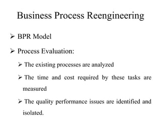 Business Process Reengineering
 BPR Model
 Process Evaluation:
 The existing processes are analyzed
 The time and cost required by these tasks are
measured
 The quality performance issues are identified and
isolated.
 