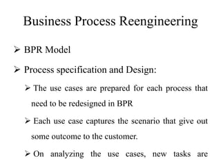 Business Process Reengineering
 BPR Model
 Process specification and Design:
 The use cases are prepared for each process that
need to be redesigned in BPR
 Each use case captures the scenario that give out
some outcome to the customer.
 On analyzing the use cases, new tasks are
 