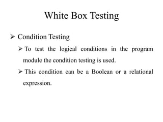 White Box Testing
 Condition Testing
 To test the logical conditions in the program
module the condition testing is used.
 This condition can be a Boolean or a relational
expression.
 