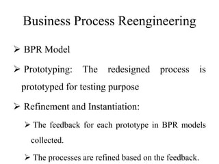 Business Process Reengineering
 BPR Model
 Prototyping: The redesigned process is
prototyped for testing purpose
 Refinement and Instantiation:
 The feedback for each prototype in BPR models
collected.
 The processes are refined based on the feedback.
 