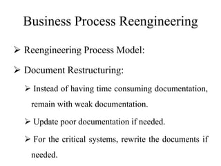 Business Process Reengineering
 Reengineering Process Model:
 Document Restructuring:
 Instead of having time consuming documentation,
remain with weak documentation.
 Update poor documentation if needed.
 For the critical systems, rewrite the documents if
needed.
 
