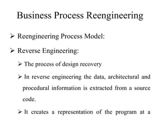 Business Process Reengineering
 Reengineering Process Model:
 Reverse Engineering:
 The process of design recovery
 In reverse engineering the data, architectural and
procedural information is extracted from a source
code.
 It creates a representation of the program at a
 