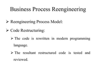 Business Process Reengineering
 Reengineering Process Model:
 Code Restructuring:
 The code is rewritten in modern programming
language.
 The resultant restructured code is tested and
reviewed.
 